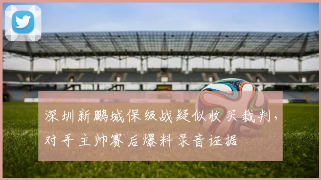 深圳新鹏城保级战疑似收买裁判,对手主帅赛后爆料录音证据