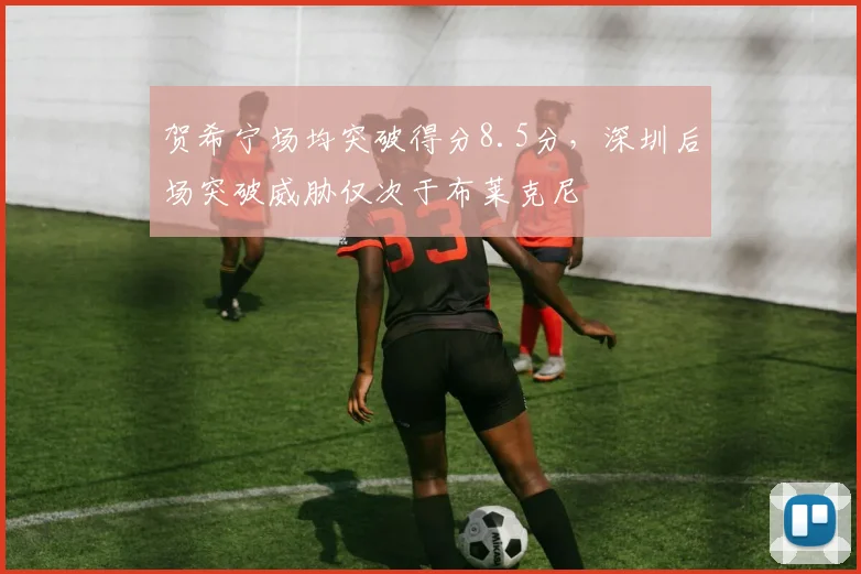 贺希宁场均突破得分8.5分,深圳后场突破威胁仅次于布莱克尼