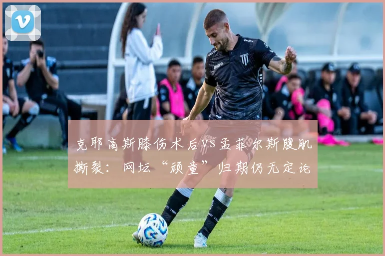 克耶高斯膝伤术后vs孟菲尔斯腹肌撕裂：网坛“顽童”归期仍无定论