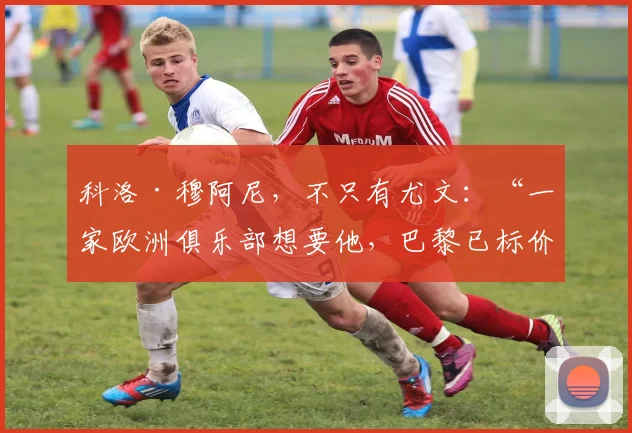 科洛·穆阿尼，不只有尤文：“一家欧洲俱乐部想要他，巴黎已标价”