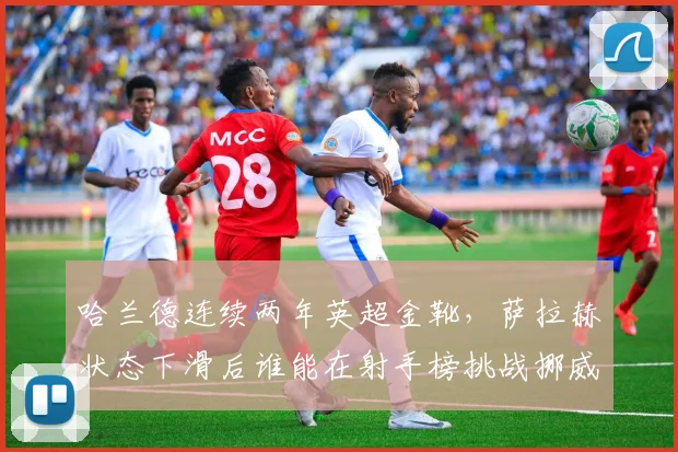 哈兰德连续两年英超金靴,萨拉赫状态下滑后谁能在射手榜挑战挪威锋霸?