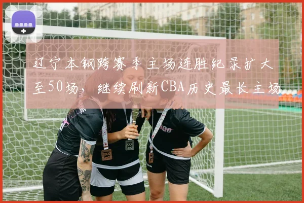 辽宁本钢跨赛季主场连胜纪录扩大至50场,继续刷新CBA历史最长主场连胜